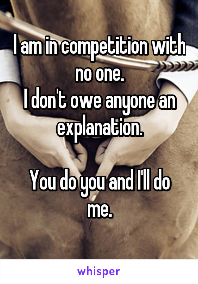 I am in competition with no one.
I don't owe anyone an explanation.

You do you and I'll do me.
