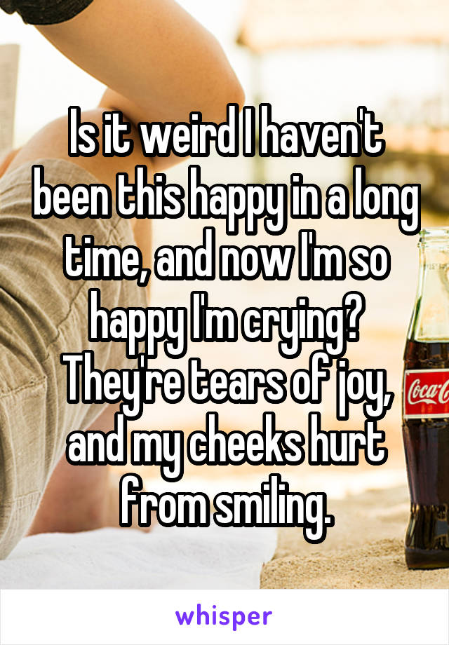 Is it weird I haven't been this happy in a long time, and now I'm so happy I'm crying? They're tears of joy, and my cheeks hurt from smiling.
