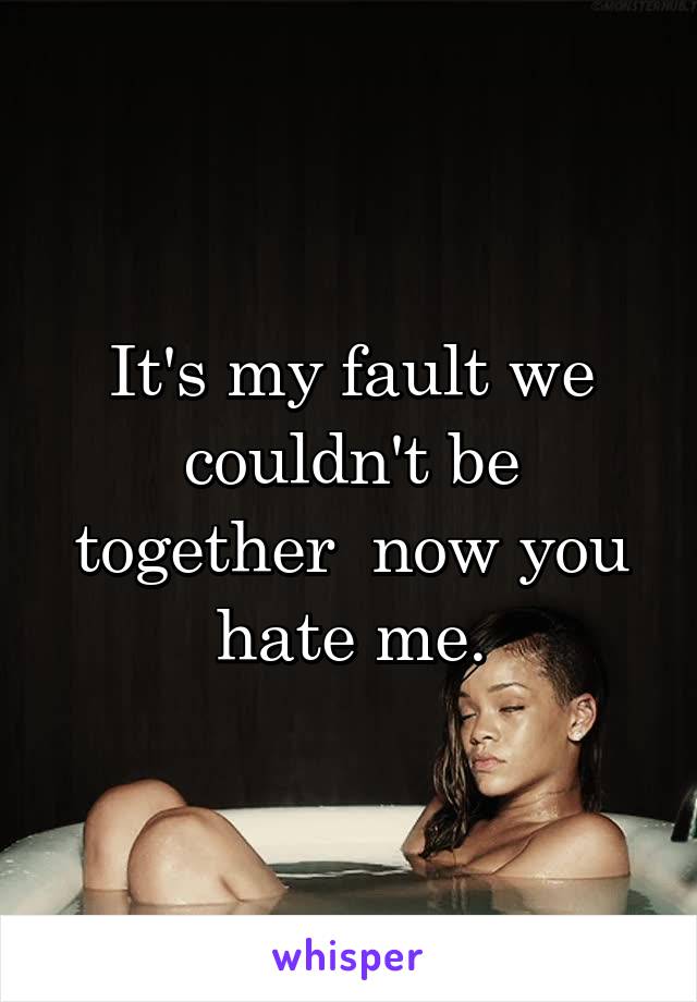 It's my fault we couldn't be together  now you hate me.