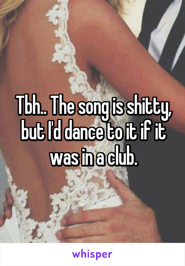 Tbh.. The song is shitty, but I'd dance to it if it was in a club.