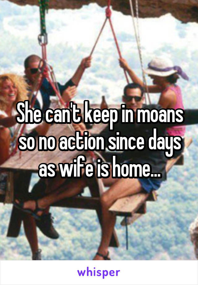 She can't keep in moans so no action since days as wife is home...