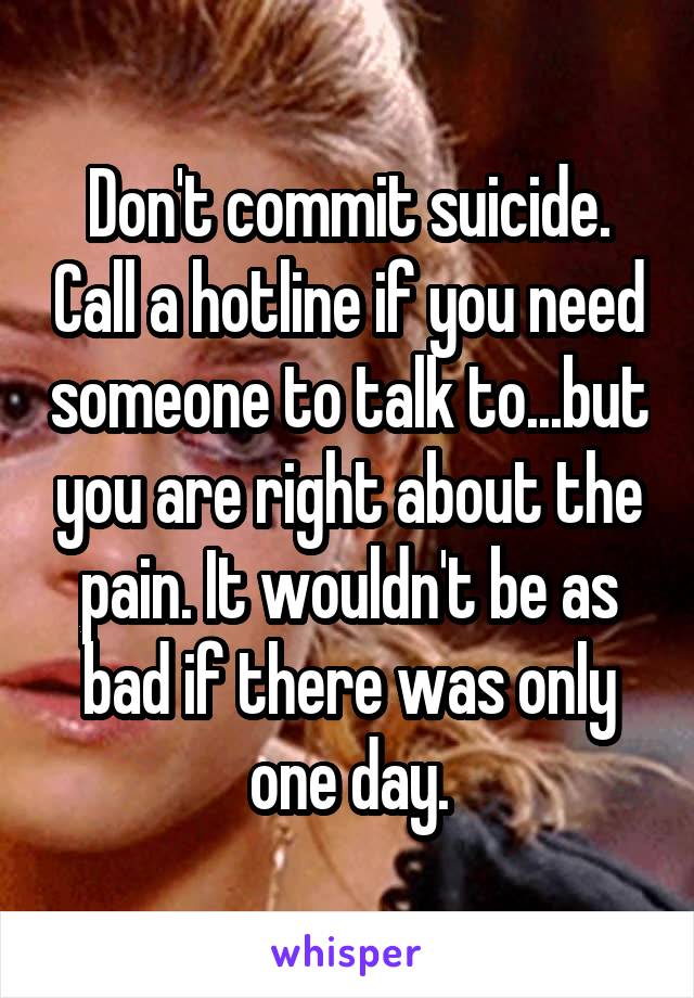 Don't commit suicide. Call a hotline if you need someone to talk to...but you are right about the pain. It wouldn't be as bad if there was only one day.