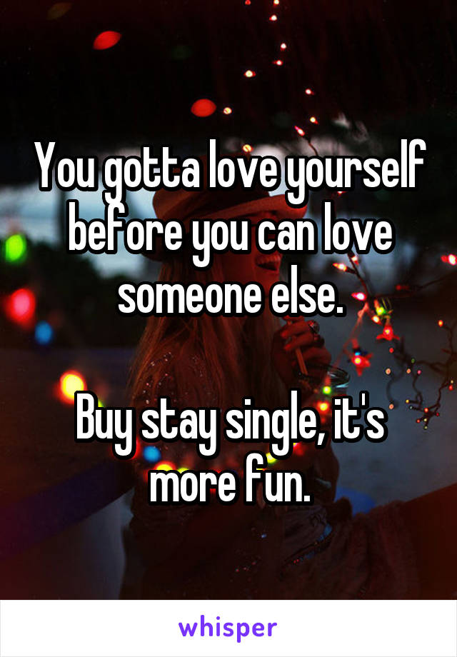 You gotta love yourself before you can love someone else.

Buy stay single, it's more fun.