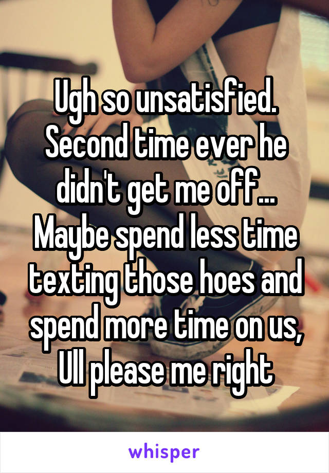 Ugh so unsatisfied. Second time ever he didn't get me off... Maybe spend less time texting those hoes and spend more time on us, Ull please me right