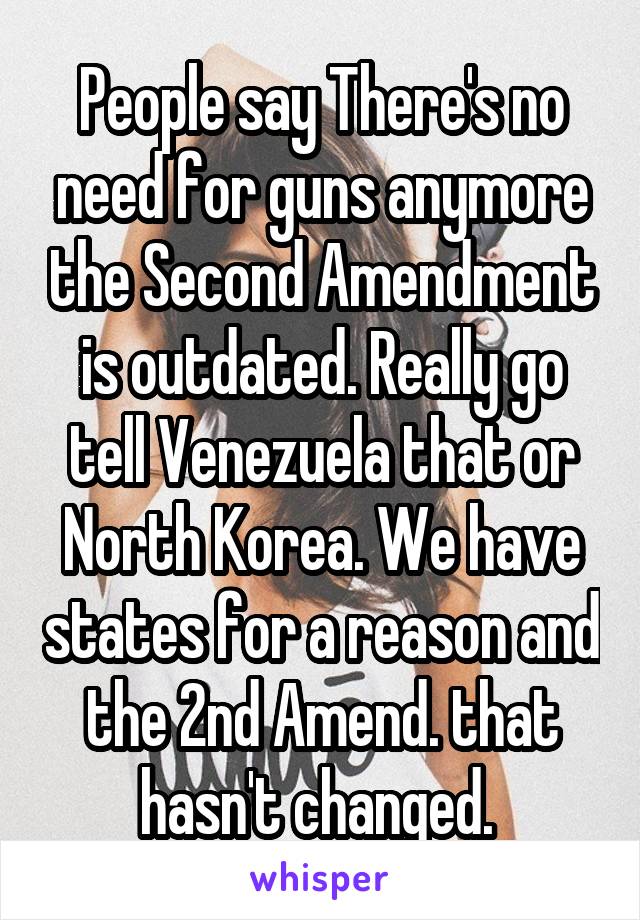 People say There's no need for guns anymore the Second Amendment is outdated. Really go tell Venezuela that or North Korea. We have states for a reason and the 2nd Amend. that hasn't changed. 