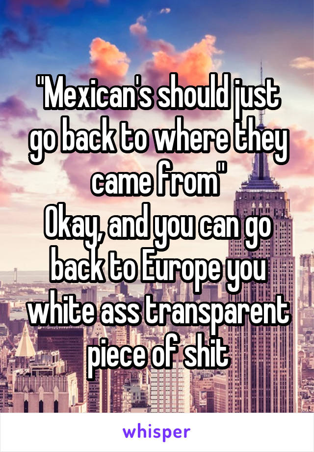 "Mexican's should just go back to where they came from"
Okay, and you can go back to Europe you white ass transparent piece of shit