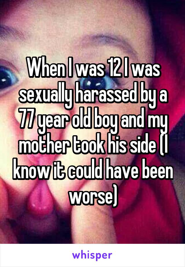 When I was 12 I was sexually harassed by a 77 year old boy and my mother took his side (I know it could have been worse)