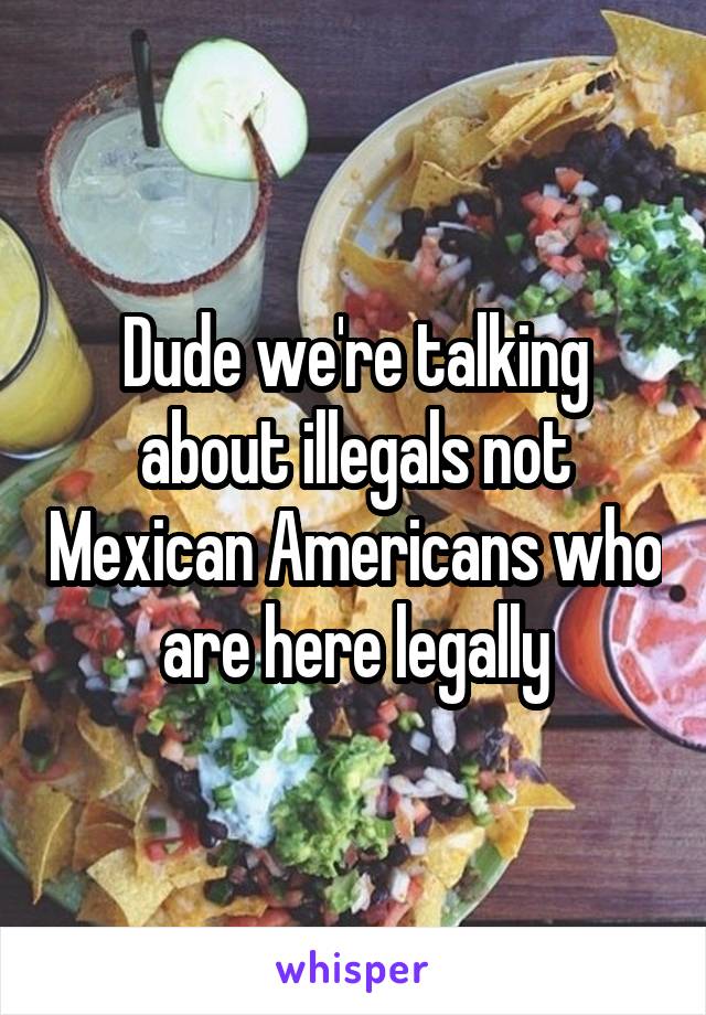 Dude we're talking about illegals not Mexican Americans who are here legally