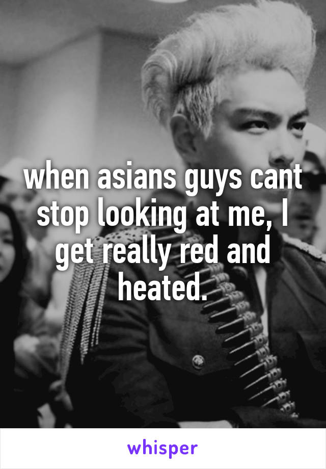  when asians guys cant stop looking at me, I get really red and heated.