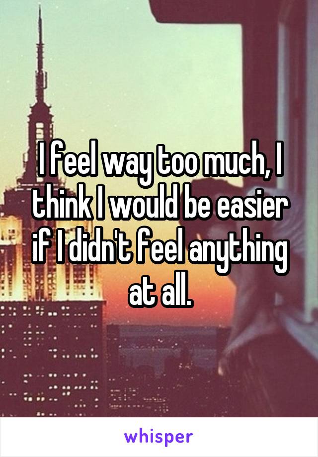 I feel way too much, I think I would be easier if I didn't feel anything at all.