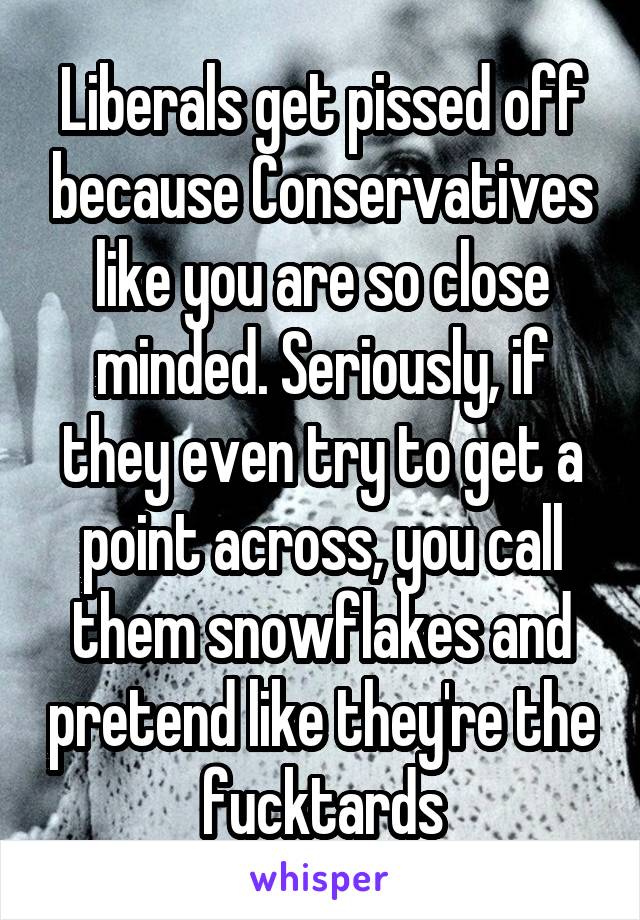 Liberals get pissed off because Conservatives like you are so close minded. Seriously, if they even try to get a point across, you call them snowflakes and pretend like they're the fucktards