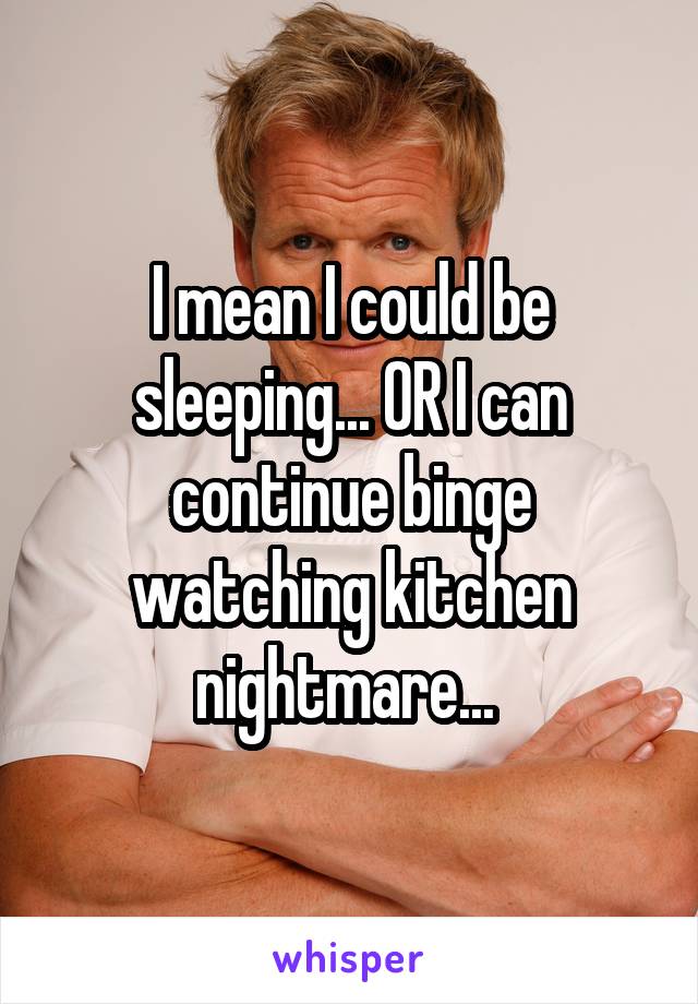 I mean I could be sleeping... OR I can continue binge watching kitchen nightmare... 