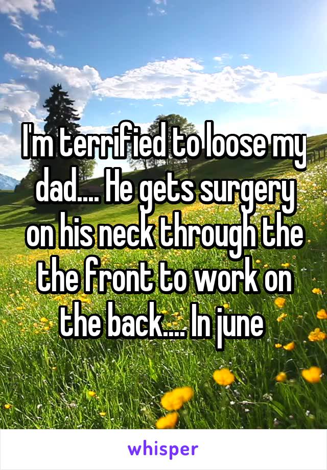 I'm terrified to loose my dad.... He gets surgery on his neck through the the front to work on the back.... In june 