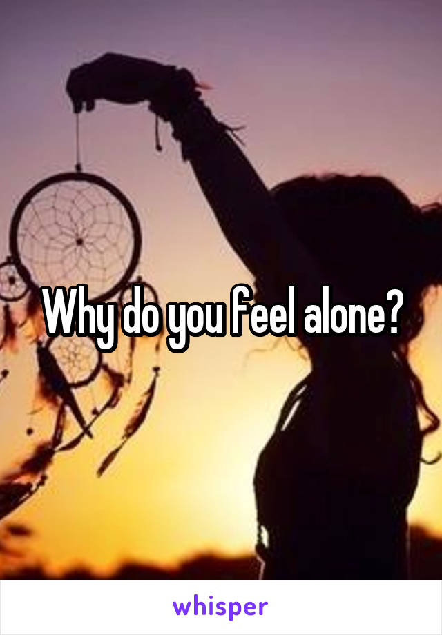 Why do you feel alone?