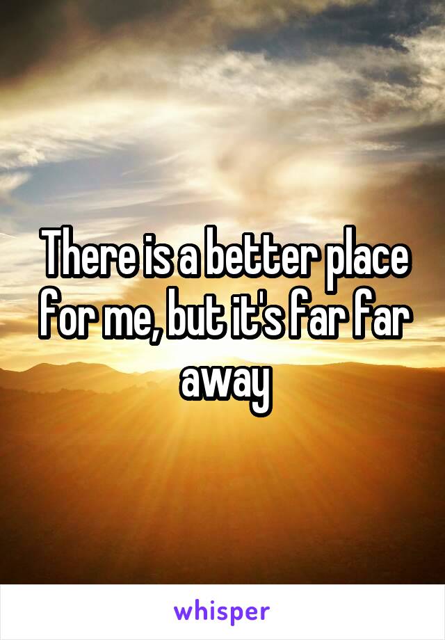 There is a better place for me, but it's far far away