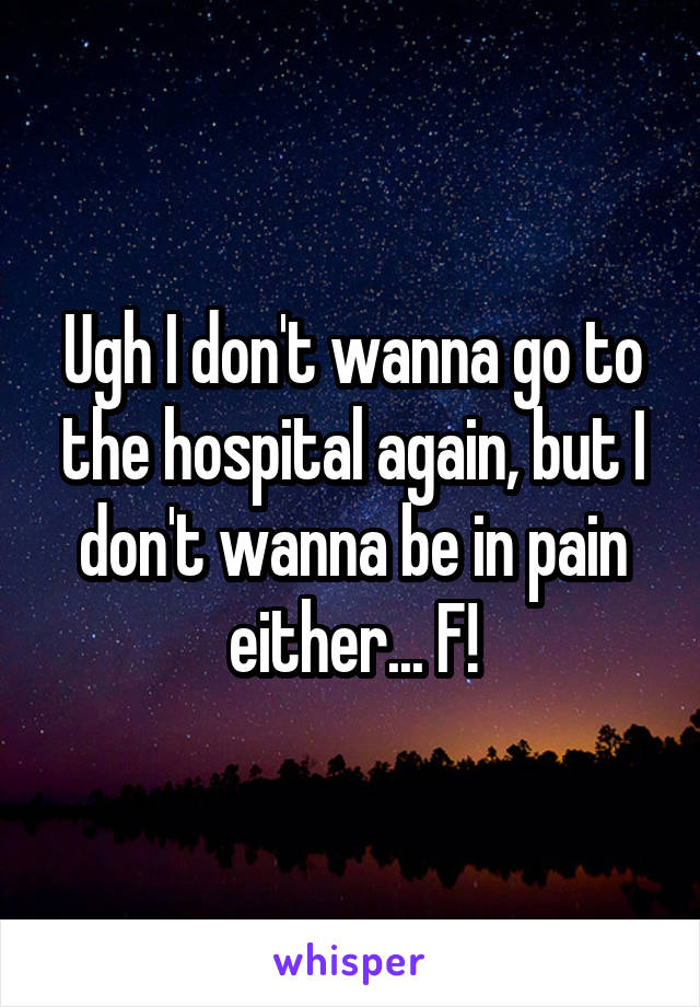 Ugh I don't wanna go to the hospital again, but I don't wanna be in pain either... F!