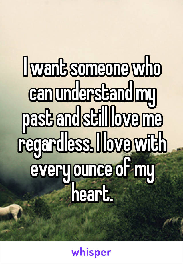 I want someone who can understand my past and still love me regardless. I love with every ounce of my heart.