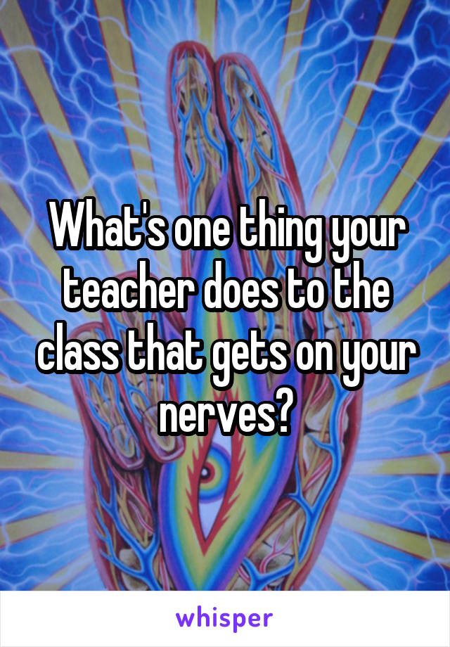 What's one thing your teacher does to the class that gets on your nerves?