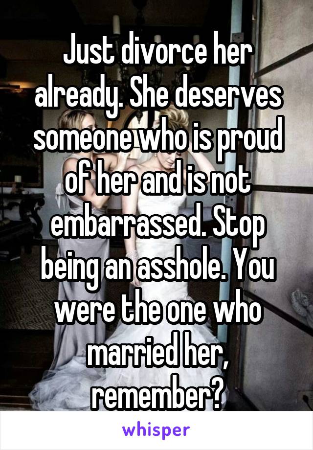 Just divorce her already. She deserves someone who is proud of her and is not embarrassed. Stop being an asshole. You were the one who married her, remember?