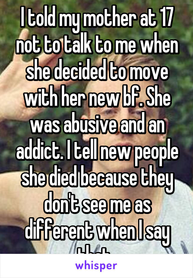 I told my mother at 17 not to talk to me when she decided to move with her new bf. She was abusive and an addict. I tell new people she died because they don't see me as different when I say that. 