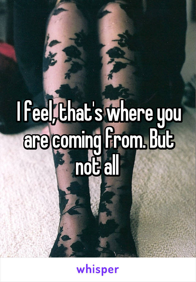 I feel, that's where you are coming from. But not all 