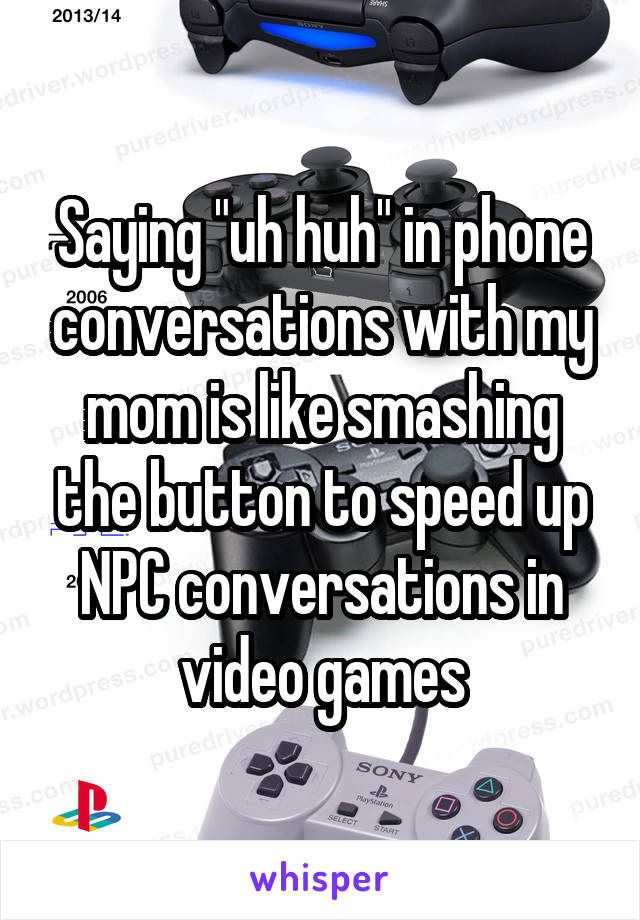 Saying "uh huh" in phone conversations with my mom is like smashing the button to speed up NPC conversations in video games