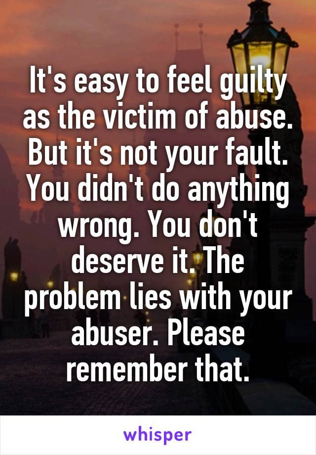 It's easy to feel guilty as the victim of abuse. But it's not your fault. You didn't do anything wrong. You don't deserve it. The problem lies with your abuser. Please remember that.