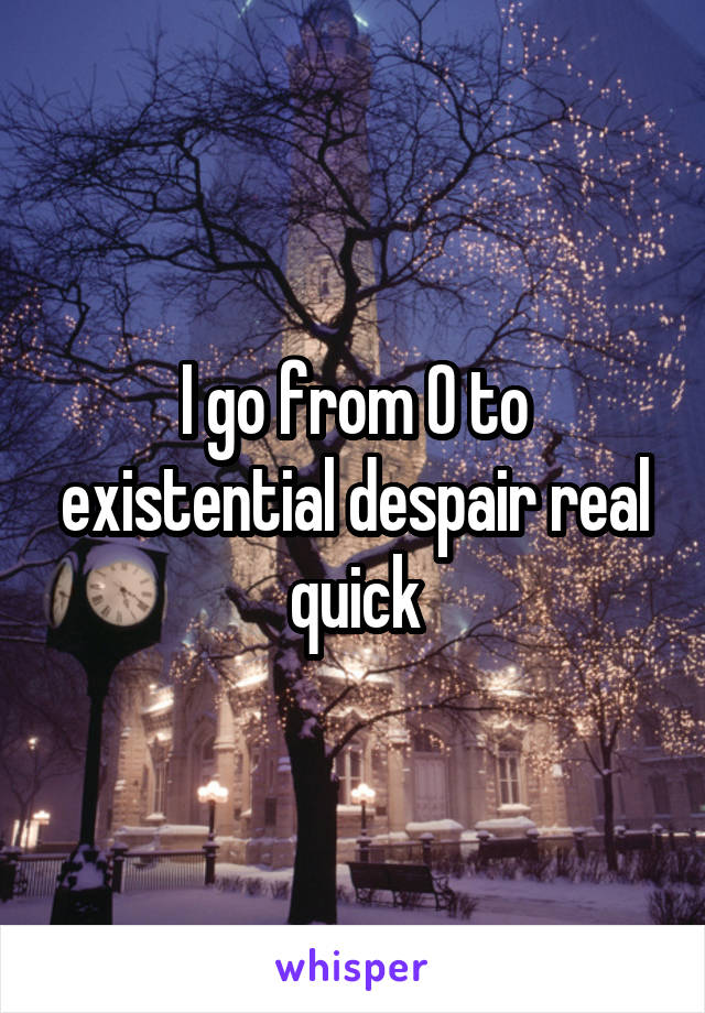 I go from 0 to existential despair real quick