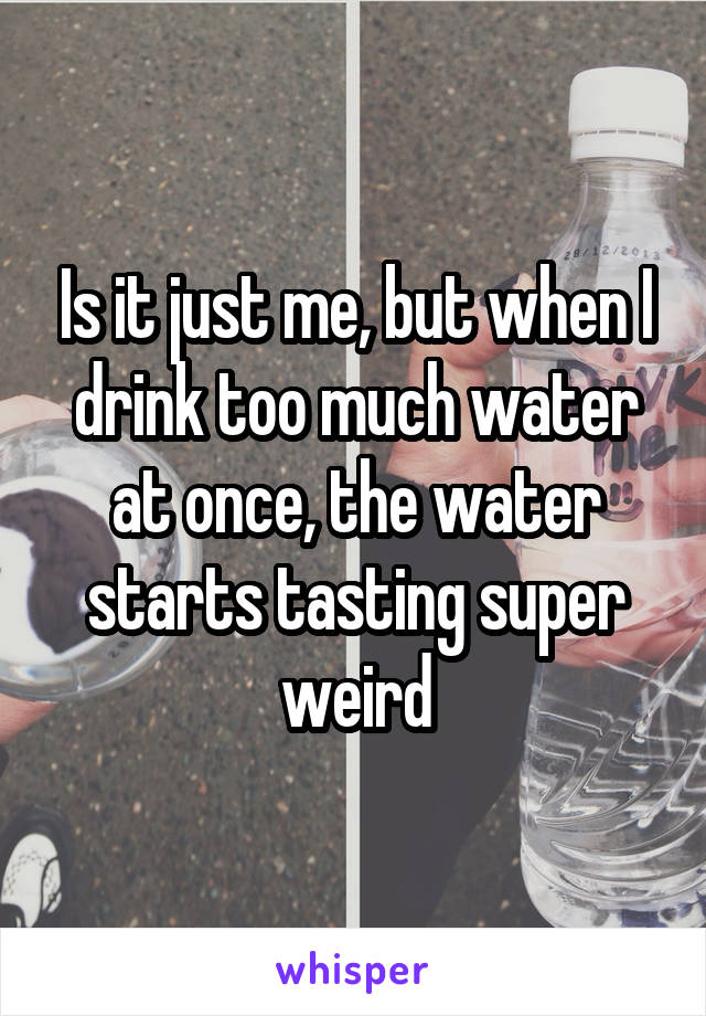 Is it just me, but when I drink too much water at once, the water starts tasting super weird