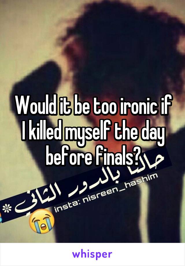 Would it be too ironic if I killed myself the day before finals?