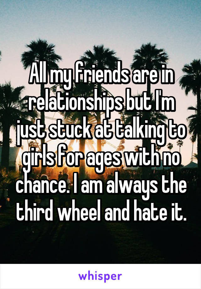 All my friends are in relationships but I'm just stuck at talking to girls for ages with no chance. I am always the third wheel and hate it.