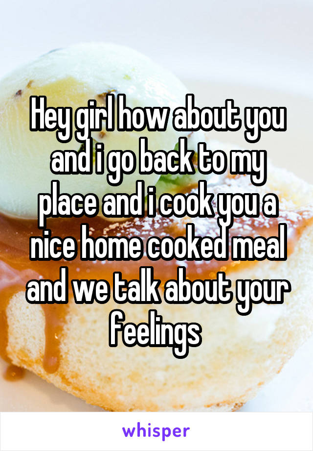 Hey girl how about you and i go back to my place and i cook you a nice home cooked meal and we talk about your feelings 