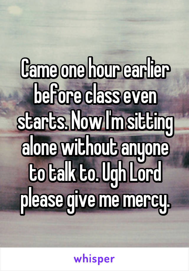 Came one hour earlier before class even starts. Now I'm sitting alone without anyone to talk to. Ugh Lord please give me mercy.