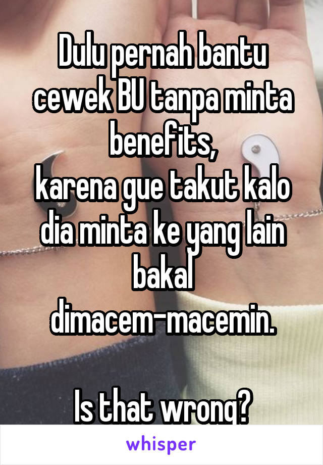 Dulu pernah bantu cewek BU tanpa minta benefits,
karena gue takut kalo dia minta ke yang lain bakal dimacem-macemin.

Is that wrong?