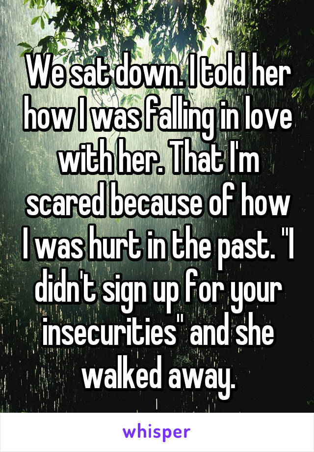 We sat down. I told her how I was falling in love with her. That I'm scared because of how I was hurt in the past. "I didn't sign up for your insecurities" and she walked away.