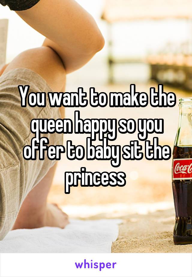 You want to make the queen happy so you offer to baby sit the princess 