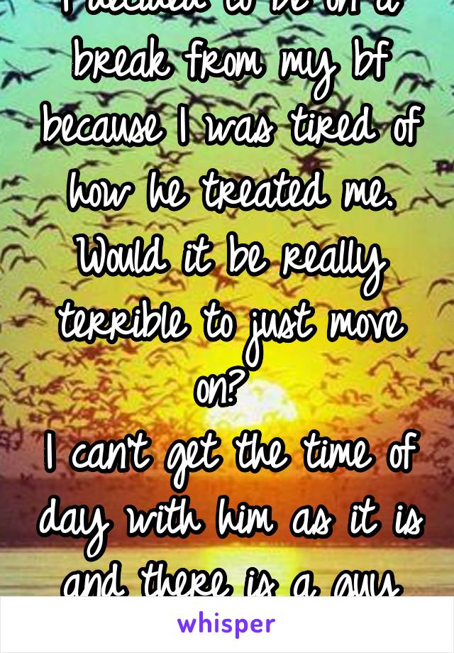 I decided to be on a break from my bf because I was tired of how he treated me.
Would it be really terrible to just move on? 
I can't get the time of day with him as it is and there is a guy who will.