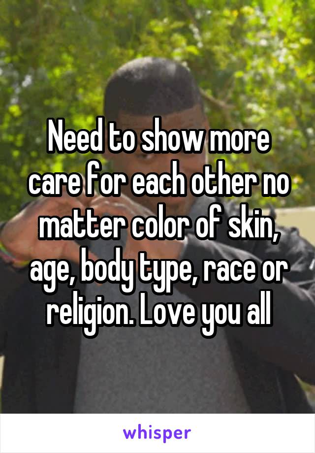 Need to show more care for each other no matter color of skin, age, body type, race or religion. Love you all