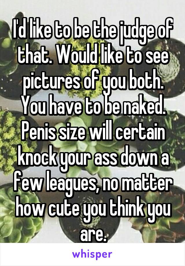 I'd like to be the judge of that. Would like to see pictures of you both. You have to be naked. Penis size will certain knock your ass down a few leagues, no matter how cute you think you are.