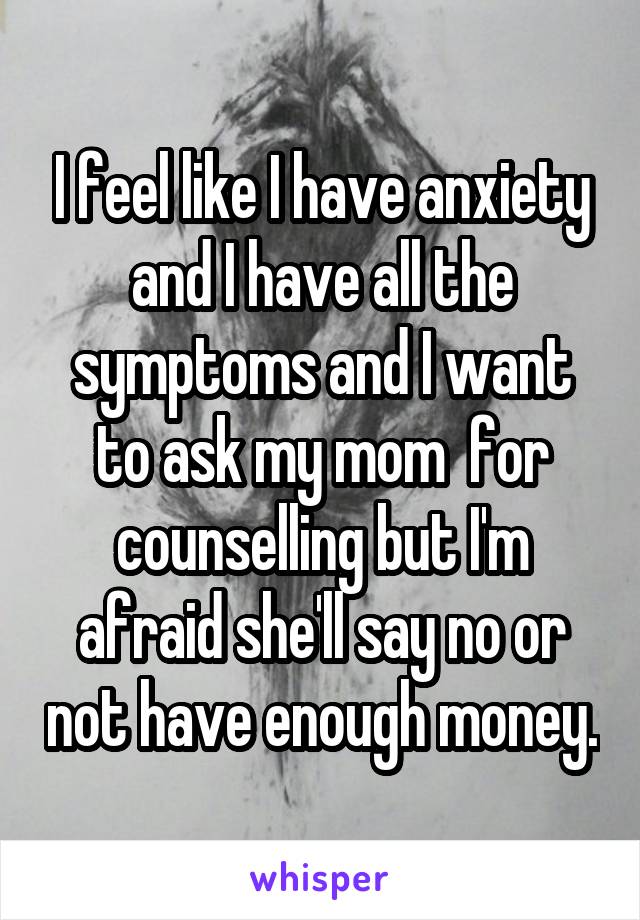 I feel like I have anxiety and I have all the symptoms and I want to ask my mom  for counselling but I'm afraid she'll say no or not have enough money.