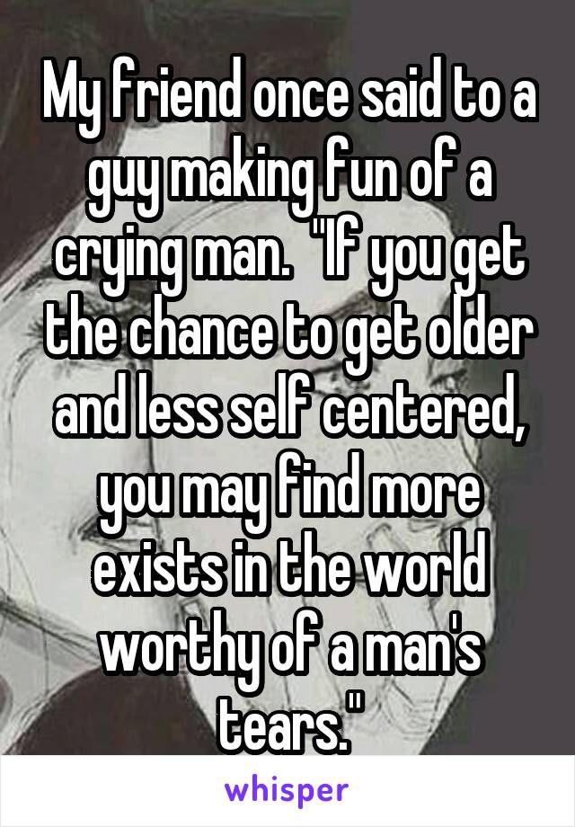 My friend once said to a guy making fun of a crying man.  "If you get the chance to get older and less self centered, you may find more exists in the world worthy of a man's tears."