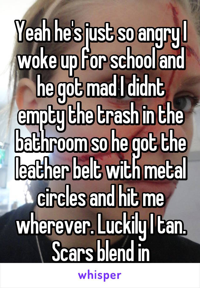 Yeah he's just so angry I woke up for school and he got mad I didnt empty the trash in the bathroom so he got the leather belt with metal circles and hit me wherever. Luckily I tan. Scars blend in