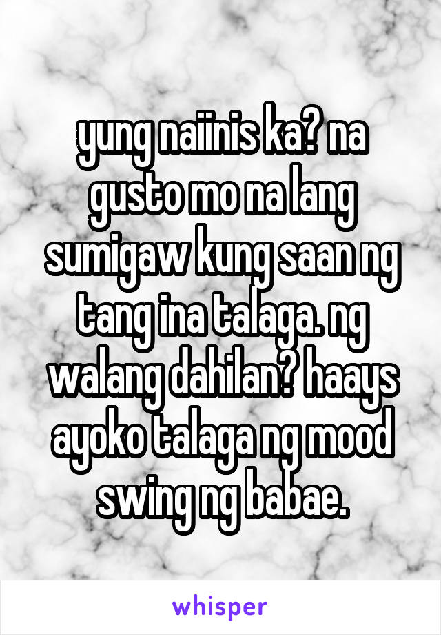 yung naiinis ka? na gusto mo na lang sumigaw kung saan ng tang ina talaga. ng walang dahilan? haays ayoko talaga ng mood swing ng babae.