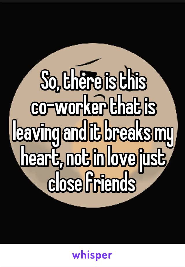 So, there is this co-worker that is leaving and it breaks my heart, not in love just close friends 