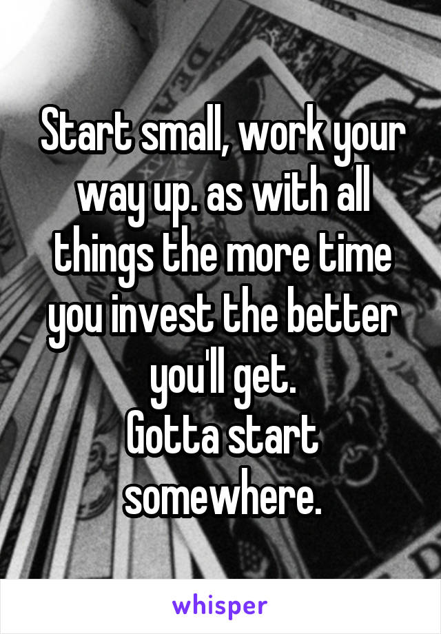 Start small, work your way up. as with all things the more time you invest the better you'll get.
Gotta start somewhere.