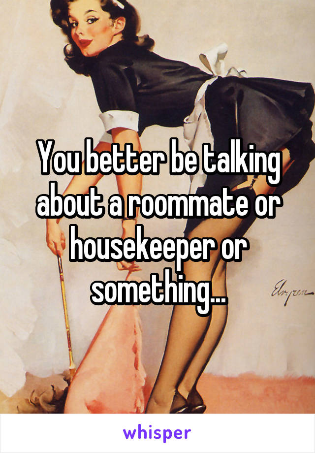 You better be talking about a roommate or housekeeper or something...