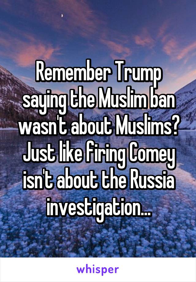 Remember Trump saying the Muslim ban wasn't about Muslims? Just like firing Comey isn't about the Russia investigation...