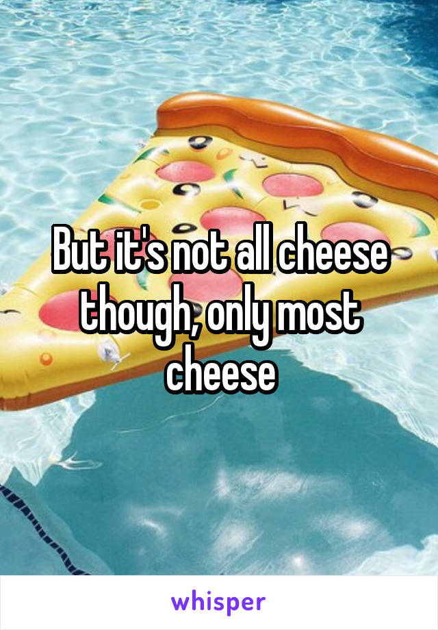 But it's not all cheese though, only most cheese