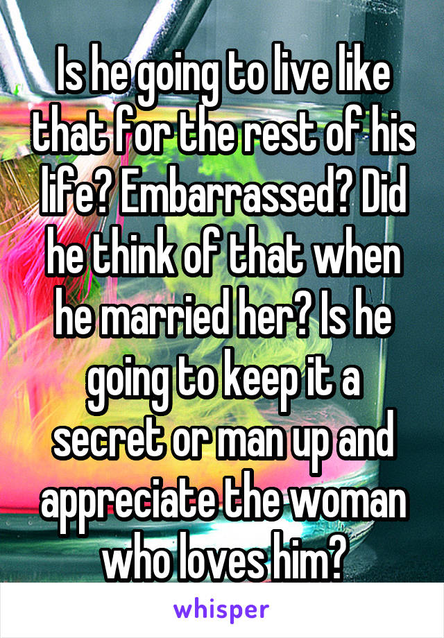 Is he going to live like that for the rest of his life? Embarrassed? Did he think of that when he married her? Is he going to keep it a secret or man up and appreciate the woman who loves him?