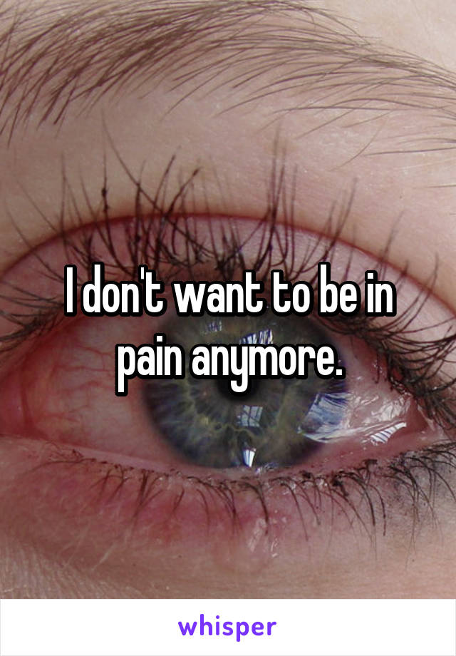 I don't want to be in pain anymore.